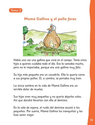 73
3
Había una vez una gallina que vivía en el campo. Tenía cinco
hijos a quienes cuidaba todo el día. Eso la cansaba mucho,
pero no le importaba, porque era una gallina muy feliz.
	
Su hijo más pequeño era un cocodrilo. Ella lo quería como
a sus propios pollos. Él, a cambio, se portaba muy bien.
La única sombra en la vida de Mamá Gallina era un
terrible dolor de muelas.
Sus hijos eran muy pequeños y no quería dejarlos solos.
Así que decidió llevarlos con ella al dentista.
En la sala de espera, el ruido del dentista asustó a los
pequeños. Por suerte, Mamá Gallina los tranquilizó y los
hizo sentir mejor.
Mamá Gallina y el pollo feroz
Texto 2
 