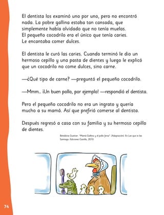74 4
El dentista los examinó uno por uno, pero no encontró
nada. La pobre gallina estaba tan cansada, que
simplemente había olvidado que no tenía muelas.
El pequeño cocodrilo era el único que tenía caries.
Le encantaba comer dulces.
El dentista le curó las caries. Cuando terminó le dio un
hermoso cepillo y una pasta de dientes y luego le explicó
que un cocodrilo no come dulces, sino carne.
—¿Qué tipo de carne? —preguntó el pequeño cocodrilo.
—Mmm… ¡Un buen pollo, por ejemplo! —respondió el dentista.
Pero el pequeño cocodrilo no era un ingrato y quería
mucho a su mamá. Así que prefirió comerse al dentista.
Después regresó a casa con su familia y su hermoso cepillo
de dientes.
Bénédicte Guettier. “Mamá Gallina y el pollo feroz”. (Adaptación). En Lee que te lee.
Santiago: Ediciones Castillo, 2010.
 