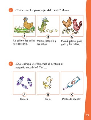 75
¿Cuáles son los personajes del cuento? Marca.
4
¿Qué comida le recomendó el dentista al
pequeño cocodrilo? Marca.
5
6
A
La gallina, los pollos
y el cocodrilo.
B
Mamá cocodrilo y
los pollos.
C
Mamá gallina, papá
gallo y los pollos.
B
Pollo.
C
Pasta de dientes.
A
Dulces.
 