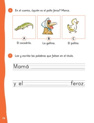 76
En el cuento, ¿quién es el pollo feroz? Marca.
Lee y escribe las palabras que faltan en el título.
6
7
Mamá
y el feroz.
7
B
La gallina.
C
El pollito.
A
El cocodrilo.
 