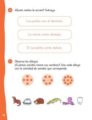 78
¿Quién realiza la acción? Subraya.
Observa los dibujos.
¿Cuántos sonidos tienen sus nombres? Une cada dibujo
con la cantidad de sonidos que corresponde.
10
11
Los pollos van al dentista.
La nutria come almejas.
El cocodrilo come dulces.
9
 
