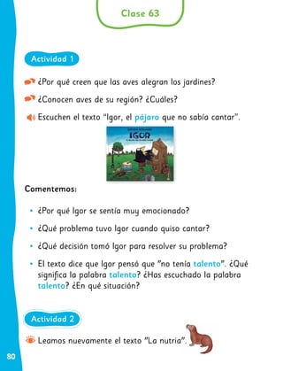80
¿Por qué creen que las aves alegran los jardines?
¿Conocen aves de su región? ¿Cuáles?
Escuchen el texto “Igor, el pájaro que no sabía cantar”.
Comentemos:
•
• ¿Por qué Igor se sentía muy emocionado?
•
• ¿Qué problema tuvo Igor cuando quiso cantar?
•
• ¿Qué decisión tomó Igor para resolver su problema?
•
• El texto dice que Igor pensó que "no tenía talento". ¿Qué
significa la palabra talento? ¿Has escuchado la palabra
talento? ¿En qué situación?
Clase 63
Actividad 1
Leamos nuevamente el texto "La nutria".
Actividad 2
 