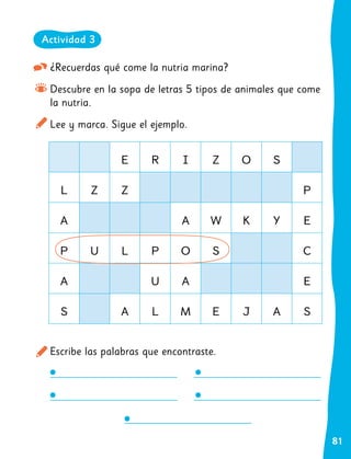 81
¿Recuerdas qué come la nutria marina?
Descubre en la sopa de letras 5 tipos de animales que come
la nutria.
Lee y marca. Sigue el ejemplo.
Escribe las palabras que encontraste.
E R I Z O S
L Z Z P
A A W K Y E
P U L P O S C
A U A E
S A L M E J A S
Actividad 3
 