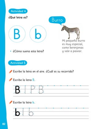 82
Mi pequeño burro
es muy especial,
come berenjenas
y sale a pasear.
Escribe la letra en el aire. ¿Cuál es su recorrido?
Escribe la letra B.
Escribe la letra b.
•
• ¿Cómo suena esta letra?
Burro
¿Qué letra es?
Actividad 4
Actividad 5
 