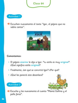 86
Escuchen nuevamente el texto “Igor, el pájaro que no
sabía cantar”.
Comentemos:
•
• El pájaro enorme le dijo a Igor: "tu estilo es muy original".
¿Qué significa estilo original?
•
• Finalmente, ¿en qué se convirtió Igor? ¿Por qué?
•
• ¿Qué les pareció este desenlace?
Clase 64
Actividad 1
Escucha y lee nuevamente el cuento "Mamá Gallina y el
pollo feroz".
Actividad 2
 