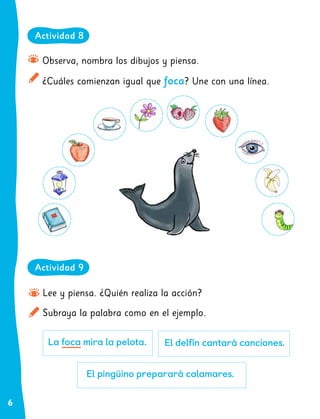 6
Lee y piensa. ¿Quién realiza la acción?
Subraya la palabra como en el ejemplo.
La foca mira la pelota. El delfín cantará canciones.
El pingüino preparará calamares.
Observa, nombra los dibujos y piensa.
¿Cuáles comienzan igual que foca? Une con una línea.
Actividad 9
Actividad 8
 