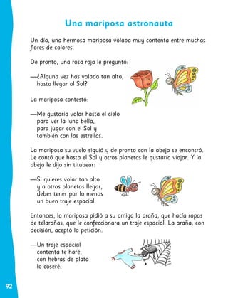 92
Una mariposa astronauta
Un día, una hermosa mariposa volaba muy contenta entre muchas
flores de colores.
De pronto, una rosa roja le preguntó:
—¿Alguna vez has volado tan alto,
hasta llegar al Sol?
La mariposa contestó:
—Me gustaría volar hasta el cielo
para ver la luna bella,
para jugar con el Sol y
también con las estrellas.
La mariposa su vuelo siguió y de pronto con la abeja se encontró.
Le contó que hasta el Sol y otros planetas le gustaría viajar. Y la
abeja le dijo sin titubear:
—Si quieres volar tan alto
y a otros planetas llegar,
debes tener por lo menos
un buen traje espacial.
Entonces, la mariposa pidió a su amiga la araña, que hacía ropas
de telarañas, que le confeccionara un traje espacial. La araña, con
decisión, aceptó la petición:
—Un traje espacial
contenta te haré,
con hebras de plata
lo coseré.
 