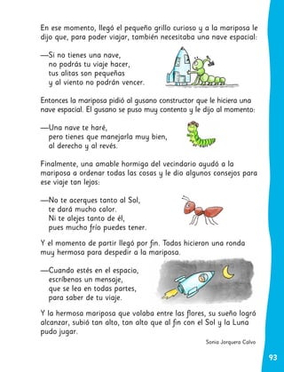 93
En ese momento, llegó el pequeño grillo curioso y a la mariposa le
dijo que, para poder viajar, también necesitaba una nave espacial:
—Si no tienes una nave,
no podrás tu viaje hacer,
tus alitas son pequeñas
y al viento no podrán vencer.
Entonces la mariposa pidió al gusano constructor que le hiciera una
nave espacial. El gusano se puso muy contento y le dijo al momento:
—Una nave te haré,
pero tienes que manejarla muy bien,
al derecho y al revés.
Finalmente, una amable hormiga del vecindario ayudó a la
mariposa a ordenar todas las cosas y le dio algunos consejos para
ese viaje tan lejos:
—No te acerques tanto al Sol,
te dará mucho calor.
Ni te alejes tanto de él,
pues mucho frío puedes tener.
Y el momento de partir llegó por fin. Todos hicieron una ronda
muy hermosa para despedir a la mariposa.
—Cuando estés en el espacio,
escríbenos un mensaje,
que se lea en todas partes,
para saber de tu viaje.
Y la hermosa mariposa que volaba entre las flores, su sueño logró
alcanzar, subió tan alto, tan alto que al fin con el Sol y la Luna
pudo jugar.
Sonia Jorquera Calvo
 