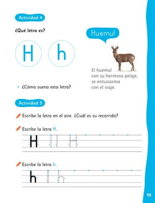 95
Actividad 4
El huemul
con su hermoso pelaje,
se entusiasma
con el viaje.
Escribe la letra en el aire. ¿Cuál es su recorrido?
Escribe la letra H.
Escribe la letra h.
•
• ¿Cómo suena esta letra?
Huemul
¿Qué letra es?
Actividad 4
Actividad 5
 