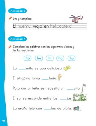 96
Lee y completa.
Actividad 6
El huemul viaja en helicóptero.
Completa las palabras con las siguientes sílabas y
lee las oraciones:
Actividad 7
ha he hi ho hu
La mita estaba deliciosa.
El pingüino toma lado.
Para cortar leña se necesita un cha.
El sol se esconde entre las jas.
La araña teje con los de plata.
 