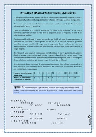 ESTRATEGIA BINARIA PARA EL TANTEO SISTEMÁTICO
El método seguido para encontrar cuál de las solucione tentativas es la respuesta correcta
se llama estrategia binaria. Para poder aplicar esta esta estrategia hacemos lo siguiente:
Ordenamos el conjunto de soluciones tentativas de acuerdo a un criterio. Por ejemplo, el
número de chocolates y caramelos.
Luego le aplicamos el criterio de validación (el costo de las golosinas) a los valores
extremos para verificar si es uno de ellos la respuesta, o que la respuesta es una de las
soluciones intermedias.
Continuamos identificando el punto intermedio que divide el rango de dos porciones y le
aplicamos la validación a dicho punto. Si esa no es la solución, entonces podemos
identificar en que porción del rango esta la respuesta. Como resultado de este paso
terminamos con un nuevo rango que tiene la mitad de soluciones tentativas que tiene el
rango original.
Repetimos el paso anterior comenzando por identificar el nuevo punto intermedio que
divide el nuevo rango en dos posiciones y repetimos la validación en ese punto. Si no
hemos acertado la respuesta, terminamos con otro nuevo rango que tiene la cuarta parte
de las soluciones tentativas que tiene el rango del inicio del problema.
Repetimos esto hasta encontrar la respuesta al problema. Este método es muy efectivo
para descartar soluciones tentativas incorrectas. El número de evaluaciones necesarias
con este método es como sigue:

Numero de soluciones
tentativas

2

4

8

16

32

64

Numero de evaluaciones
Para obtener la respuesta

1

2

3

4

5

6

128 256
7

8

1024
10

EJEMPLO:Colocamos signos + y x entre los números indicados para que la igualdad
será correcta. Dale prioridad a la operación de multiplicar y luego suma todos los términos
al final.

3+5+4 x 6+2=34
3 x 5+4+6+2=24

7 x 5+2 x 6=47
9+4+6+2=21
4+2+3+7+5=21

35

8 x 2+5=21

Página

a) 3 5 4 6 2 = 31
3+5+4+6+2=27
3+5 x 4+6+2=31
b) 8 2 5=21
8+2+5=15
c) 7 5 2 6=47
7+5 x 2 x 6=67
d) 9 4 6 2=35
9+ (4+6)+2=35
e) 4 2 3 7 5=34
4 x 2+3 x 7+5=34

 