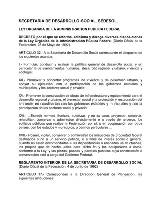 SECRETARIA DE DESARROLLO SOCIAL. SEDESOL.
LEY ORGANICA DE LA ADMINISTRACION PUBLICA FEDERAL
DECRETO por el que se reforma, adiciona y deroga diversas disposiciones
de la Ley Orgánica de la Administración Pública Federal (Diario Oficial de la
Federación, 25 de Mayo de 1992).
ARTICULO 32.- A la Secretaría de Desarrollo Social corresponde el despacho de
los siguientes asuntos:
I.- Formular, conducir y evaluar la política general de desarrollo social, y en
particular la de asentamientos humanos, desarrollo regional y urbano, vivienda y
ecología;
XII.- Promover y concertar programas de vivienda y de desarrollo urbano, y
apoyar su ejecución, con la participación de los gobiernos estatales y
municipales, y los sectores social y privado;
XV.- Promover la construcción de obras de infraestructura y equipamiento para el
desarrollo regional y urbano, el bienestar social y la protección y restauración del
ambiente, en coordinación con los gobiernos estatales y municipales y con la
participación de los sectores social y privado;
XVI.- ...Expedir normas técnicas, autorizar, y en su caso, proyectar, construir,
rehabilitar, conservar o administrar directamente o a través de terceros, los
edificios públicos que realice la Federación por sí, o en cooperación con otros
países, con los estados y municipios, o con los particulares....
XVII.- Poseer, vigilar, conservar o administrar los inmuebles de propiedad federal
destinados o no a un servicio público, o a fines de interés social o general,
cuando no estén encomendados a las dependencias o entidades usufructuarias,
los propios que de hecho utilice para dicho fin y los equiparados a éstos,
conforme a la Ley, y las plazas, paseos y parques públicos cuya construcción o
conservación esté a cargo del Gobierno Federal.
REGLAMENTO INTERIOR DE LA SECRETARIA DE DESARROLLO SOCIAL
(Diario Oficial de la Federación, 4 de Junio de 1992)
ARTICULO 17.- Corresponden a la Dirección General de Planeación, las
siguientes atribuciones:
 
