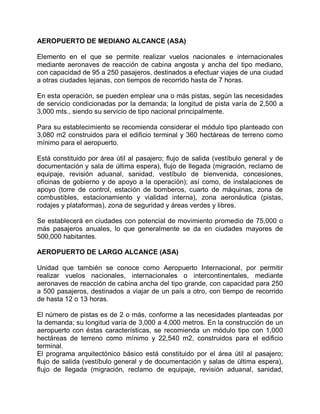 AEROPUERTO DE MEDIANO ALCANCE (ASA)
Elemento en el que se permite realizar vuelos nacionales e internacionales
mediante aeronaves de reacción de cabina angosta y ancha del tipo mediano,
con capacidad de 95 a 250 pasajeros, destinados a efectuar viajes de una ciudad
a otras ciudades lejanas, con tiempos de recorrido hasta de 7 horas.
En esta operación, se pueden emplear una o más pistas, según las necesidades
de servicio condicionadas por la demanda; la longitud de pista varía de 2,500 a
3,000 mts., siendo su servicio de tipo nacional principalmente.
Para su establecimiento se recomienda considerar el módulo tipo planteado con
3,080 m2 construidos para el edificio terminal y 360 hectáreas de terreno como
mínimo para el aeropuerto.
Está constituido por área útil al pasajero; flujo de salida (vestíbulo general y de
documentación y sala de última espera), flujo de llegada (migración, reclamo de
equipaje, revisión aduanal, sanidad, vestíbulo de bienvenida, concesiones,
oficinas de gobierno y de apoyo a la operación); así como, de instalaciones de
apoyo (torre de control, estación de bomberos, cuarto de máquinas, zona de
combustibles, estacionamiento y vialidad interna), zona aeronáutica (pistas,
rodajes y plataformas), zona de seguridad y áreas verdes y libres.
Se establecerá en ciudades con potencial de movimiento promedio de 75,000 o
más pasajeros anuales, lo que generalmente se da en ciudades mayores de
500,000 habitantes.
AEROPUERTO DE LARGO ALCANCE (ASA)
Unidad que también se conoce como Aeropuerto Internacional, por permitir
realizar vuelos nacionales, internacionales o intercontinentales, mediante
aeronaves de reacción de cabina ancha del tipo grande, con capacidad para 250
a 500 pasajeros, destinados a viajar de un país a otro, con tiempo de recorrido
de hasta 12 o 13 horas.
El número de pistas es de 2 o más, conforme a las necesidades planteadas por
la demanda; su longitud varía de 3,000 a 4,000 metros. En la construcción de un
aeropuerto con éstas características, se recomienda un módulo tipo con 1,000
hectáreas de terreno como mínimo y 22,540 m2, construidos para el edificio
terminal.
El programa arquitectónico básico está constituido por el área útil al pasajero;
flujo de salida (vestíbulo general y de documentación y salas de última espera),
flujo de llegada (migración, reclamo de equipaje, revisión aduanal, sanidad,
 