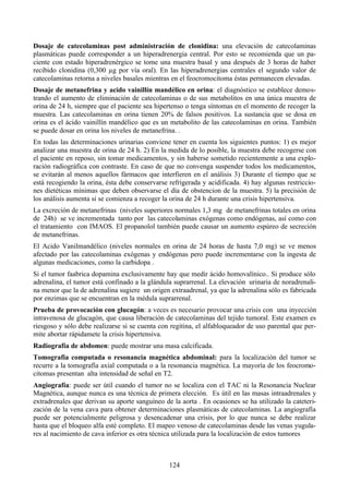 124
Dosaje de catecolaminas post administración de clonidina: una elevación de catecolaminas
plasmáticas puede corresponder a un hiperadrenergia central. Por esto se recomienda que un pa-
ciente con estado hiperadrenérgico se tome una muestra basal y una después de 3 horas de haber
recibido clonidina (0,300 µg por vía oral). En las hiperadrenergias centrales el segundo valor de
catecolaminas retorna a niveles basales mientras en el feocromocitoma éstas permanecen elevadas.
Dosaje de metanefrina y acido vainillín mandélico en orina: el diagnóstico se establece demos-
trando el aumento de eliminación de catecolaminas o de sus metabolitos en una única muestra de
orina de 24 h, siempre que el paciente sea hipertenso o tenga síntomas en el momento de recoger la
muestra. Las catecolaminas en orina tienen 20% de falsos positivos. La sustancia que se dosa en
orina es el ácido vainillín mandélico que es un metabolito de las catecolaminas en orina. También
se puede dosar en orina los niveles de metanefrina. .
En todas las determinaciones urinarias conviene tener en cuenta los siguientes puntos: 1) es mejor
analizar una muestra de orina de 24 h. 2) En la medida de lo posible, la muestra debe recogerse con
el paciente en reposo, sin tomar medicamentos, y sin haberse sometido recientemente a una explo-
ración radiográfica con contraste. En caso de que no convenga suspender todos los medicamentos,
se evitarán al menos aquellos fármacos que interfieren en el análisis 3) Durante el tiempo que se
está recogiendo la orina, ésta debe conservarse refrigerada y acidificada. 4) hay algunas restriccio-
nes dietéticas mínimas que deben observarse el día de obstencion de la muestra. 5) la precisión de
los análisis aumenta si se comienza a recoger la orina de 24 h durante una crisis hipertensiva.
La excreción de metanefrinas (niveles superiores normales 1,3 mg de metanefrinas totales en orina
de 24h) se ve incrementada tanto por las catecolaminas exógenas como endógenas, así como con
el tratamiento con IMAOS. El propanolol también puede causar un aumento espúreo de secreción
de metanefrinas.
El Acido Vanilmandélico (niveles normales en orina de 24 horas de hasta 7,0 mg) se ve menos
afectado por las catecolaminas exógenas y endógenas pero puede incrementarse con la ingesta de
algunas medicaciones, como la carbidopa .
Si el tumor faabrica dopamina exclusivamente hay que medir ácido homovalínico.. Si produce sólo
adrenalina, el tumor está confinado a la glándula suprarrenal. La elevación urinaria de noradrenali-
na menor que la de adrenalina sugiere un origen extraadrenal, ya que la adrenalina sólo es fabricada
por enzimas que se encuentran en la médula suprarrenal.
Prueba de provocación con glucagón: a veces es necesario provocar una crisis con una inyección
intravenosa de glucagón, que causa liberación de catecolaminas del tejido tumoral. Este examen es
riesgoso y sólo debe realizarse si se cuenta con regitina, el alfabloqueador de uso parental que per-
mite abortar rápidamete la crisis hipertensiva.
Radiografía de abdomen: puede mostrar una masa calcificada.
Tomografia computada o resonancia magnética abdominal: para la localización del tumor se
recurre a la tomografía axial computada o a la resonancia magnética. La mayoría de los feocromo-
citomas presentan alta intensidad de señal en T2.
Angiografía: puede ser útil cuando el tumor no se localiza con el TAC ni la Resonancia Nuclear
Magnética, aunque nunca es una técnica de primera elección. Es útil en las masas intraadrenales y
extradrenales que derivan su aporte sanguíneo de la aorta . En ocasiones se ha utilizado la cateteri-
zación de la vena cava para obtener determinaciones plasmáticas de catecolaminas. La angiografía
puede ser potencialmente peligrosa y desencadenar una crisis, por lo que nunca se debe realizar
hasta que el bloqueo alfa esté completo. El mapeo venoso de catecolaminas desde las venas yugula-
res al nacimiento de cava inferior es otra técnica utilizada para la localización de estos tumores
 