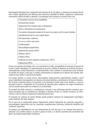 14
hemianopsia bitemporal por compresión del quiasma de la vía óptica, y síntomas por destrucción de
otras células hipofisarias que fabrican otras hormonas (pérdida de libido, impotencia, alteraciones
menstruales, déficit tiroideo o adrenal). Los hallazgos más comúnes al examen físico son:
Crecimiento excesivo de la mandíbula
Protusión del mentón
Separación de los dientes entre sí (diastema).
Dolor y dificultad en la masticación
Crecimiento desproporcionado de la nariz, las orejas y de los senos frontales
Abombamiento de los arcos superciliares
Piel engrosada y sudorosa
La voz se vuelve más ronca
Cardiomegalia
Miocardiopatía hipertrófica
Hipertensión arterial (30%)
Diabetes (60%)
Cefalea (70%)
Síndrome de tunel carpiano y parestesias (65%)
Galactorrea (20%)
Existe un aumento del tamaño óseo, sin crecimiento en talla, acompañado de aumento de grosor de
la piel y tejido subcutáneo. El engrosamiento de la piel es debido al depósito en la dermis de gluco-
saminoglicanos, ácido hialurónico y condroitinsulfato. Estos cambios se manifiestan como aumento
de tamaño de manos y pies que se traduce clínicamente en aumento en el número del calzado, difi-
cultad en usar anillos y sensación de rigidez.
Los rasgos faciales se tornan toscos, observándose engrosamiento especialmente notable a nivel
nasal, mandibular (macrognatia) con diastasis de piezas dentales y prominencia de huesos frontales.
Por la lenta evolución clínica ni el paciente ni los familiares suelen notar estos cambios, a veces es
necesario recurrir a fotografías de la juventud del paciente para comparar sus rasgos fisonómicos
con los actuales para poner en evidencia a la enfermedad.
El aumento de tejido conectivo y cartilaginoso, asociado a una sobrecarga articular mecánica, pro-
ducen artropatía, que se manifiesta por artralgias a distintos niveles. Es común la artrosis, la cifos-
coliosis y aún la estenosis espinal por sobrecrecimiento óseo
El aumento de volumen de partes blandas puede producir síntomas de atrapamiento neurológico
como síndrome del túnel carpiano.
En el curso de la enfermedad aparece hipertensión arterial, hipertrofia de ventrículo izquierdo y
miocardiopatía hipertrófica con sus conocidas complicaciones (arritmias, disfunción diastólica del
ventrículo izquierdo).
Se produce una hiperhidrosis con una transpiración de mal olor que es un síntoma muy precoz y
antecede a los cambios típicos. La piel es gruesa al tacto y se observa aumento del crecimiento del
pelo y en mujeres puede haber hirsutismo.
 