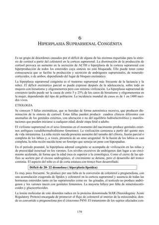 179
6
HIPERPLASIA SUPRARRENAL CONGÉNITA
Es un grupo de desordenes causados por el déficit de alguna de las enzimas requeridas para la sínte-
sis de cortisol a partir del colesterol en la corteza suprarrenal. La disminución de la producción de
cortisol provoca un aumento en la secreción de ACTH e hiperplasia de la corteza suprarrenal con
hiperproducción de todos los esteroides cuya síntesis no está bloqueada. Ello puede tener como
consecuencia que se facilite la producción y secreción de andrógenos suprarrenales, de mineralo-
corticoides, o de ambos, dependiendo del lugar de bloqueo enzimático.
La hiperplasia suprarrenal congénita es el trastorno suprarrenal más frecuente de la lactancia y la
niñez. El déficit enzimático parcial se puede expresar después de la adolescencia, sobre todo en
mujeres con hirsutismo y oligomenorrea pero con mínima virilización. La hiperplasia suprarrenal de
comienzo tardío puede ser la causa de entre 5 y 25% de los casos de hirsutismo y oligomenorrea en
la mujer, dependiendo del tipo de población. La incidencia mundial de casos es de 1 en 1400 naci-
dos vivos.
ETIOLOGIA
Se conocen 5 fallas enzimáticas, que se heredan de forma autosómica recesiva, que producen dis-
minución de la síntesis de cortisol. Estas fallas pueden producir cuadros clínicos diferentes con
anomalías de los genitales externos, con alteración o no del equilibrio hidroelectrolítico y manifes-
taciones que pueden iniciarse a cualquier edad, desde etapa fetal a adulto.
El virilismo suprarrenal en el sexo femenino en el momento del nacimiento produce genitales exter-
nos ambiguos (seudohermafroditismo femenino). La virilización comienza a partir del quinto mes
de vida intrauterina. La niña recién nacida presenta aumento del tamaño del clítoris, fusión parcial o
completa de los labios y, a veces, presencia de un seno urogenital. Si la fusión de los labios es casi
completa, la niña recién nacida tiene un fenotipo que semeja un pene con hipospadias.
En el período posnatal, la hiperplasia adrenal congénita se acompaña de virilización en las niñas y
de precocidad isosexual en los varones. Los niveles excesivos de andrógenos dan lugar a un creci-
miento acelerado, de forma que la edad ósea es superior a la cronológica. Como el cierre de las epí-
fisis se acelera por el exceso androgénico, el crecimiento se detiene, pero el desarrollo del tronco
continúa. El aspecto del niño es el de corta estatura con tronco bien desarrollado.
Déficit de 20- 22 desmolasa ( hiperplasia lipoidea)
Es muy poco frecuente. Se produce por una falla en la conversión de colesterol a pregnenolona, con
una acumulación exagerada de lípidos y colesterol en la corteza suprarrenal y ausencia de todas las
hormonas esteroides tanto en las suprarrenales como en las gónadas, el testículo no produce andró-
genos y los varones nacen con genitales femeninos. La mayoría fallece por falta de mineralocorti-
coides y glucocorticoides.
La lesión molecular de este desorden radica en la proteína denominada StAR (Steroidogenic Acute
Regulatory Protein) encargada de promover el flujo de colesterol al interior de la mitocondria, don-
de es convertido a pregnenolona por el citocromo P450. El tratamiento de los sujetos afectados con-
 