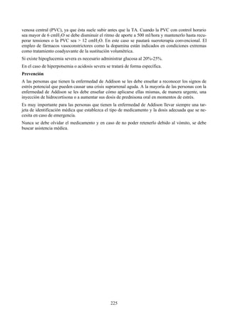 225
venosa central (PVC), ya que ésta suele subir antes que la TA. Cuando la PVC con control horario
sea mayor de 6 cmH2O se debe disminuir el ritmo de aporte a 500 ml/hora y mantenerlo hasta recu-
perar tensiones o la PVC sea > 12 cmH2O. En este caso se pautará sueroterapia convencional. El
empleo de fármacos vasoconstrictores como la dopamina están indicados en condiciones extremas
como tratamiento coadyuvante de la sustitución volumétrica.
Si existe hipoglucemia severa es necesario administrar glucosa al 20%-25%.
En el caso de hiperpotsemia o acidosis severa se tratará de forma específica.
Prevención
A las personas que tienen la enfermedad de Addison se les debe enseñar a reconocer los signos de
estrés potencial que pueden causar una crisis suprarrenal aguda. A la mayoría de las personas con la
enfermedad de Addison se les debe enseñar cómo aplicarse ellas mismas, de manera urgente, una
inyección de hidrocortisona o a aumentar sus dosis de prednisona oral en momentos de estrés.
Es muy importante para las personas que tienen la enfermedad de Addison llevar siempre una tar-
jeta de identificación médica que establezca el tipo de medicamento y la dosis adecuada que se ne-
cesita en caso de emergencia.
Nunca se debe olvidar el medicamento y en caso de no poder retenerlo debido al vómito, se debe
buscar asistencia médica.
 