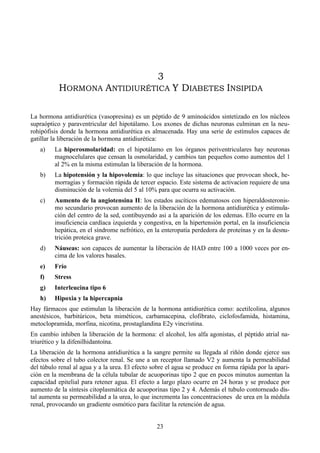 23
3
HORMONA ANTIDIURÉTICA Y DIABETES INSIPIDA
La hormona antidiurética (vasopresina) es un péptido de 9 aminoácidos sintetizado en los núcleos
supraóptico y paraventricular del hipotálamo. Los axones de dichas neuronas culminan en la neu-
rohipófisis donde la hormona antidiurética es almacenada. Hay una serie de estímulos capaces de
gatillar la liberación de la hormona antidiurética:
a) La hiperosmolaridad: en el hipotálamo en los órganos periventriculares hay neuronas
magnocelulares que censan la osmolaridad, y cambios tan pequeños como aumentos del 1
al 2% en la misma estimulan la liberación de la hormona.
b) La hipotensión y la hipovolemia: lo que incluye las situaciones que provocan shock, he-
morragias y formación rápida de tercer espacio. Este sistema de activacion requiere de una
disminución de la volemia del 5 al 10% para que ocurra su activación.
c) Aumento de la angiotensina II: los estados ascíticos edematosos con hiperaldosteronis-
mo secundario provocan aumento de la liberación de la hormona antidiurética y estimula-
ción del centro de la sed, contibuyendo asi a la aparición de los edemas. Ello ocurre en la
insuficiencia cardíaca izquierda y congestiva, en la hipertensión portal, en la insuficiencia
hepática, en el síndrome nefrótico, en la enteropatía perdedora de proteínas y en la desnu-
trición proteica grave.
d) Náuseas: son capaces de aumentar la liberación de HAD entre 100 a 1000 veces por en-
cima de los valores basales.
e) Frío
f) Stress
g) Interleucina tipo 6
h) Hipoxia y la hipercapnia
Hay fármacos que estimulan la liberación de la hormona antidiurética como: acetilcolina, algunos
anestésicos, barbitúricos, beta miméticos, carbamacepina, clofibrato, ciclofosfamida, histamina,
metoclopramida, morfina, nicotina, prostaglandina E2y vincristina.
En cambio inhiben la liberación de la hormona: el alcohol, los alfa agonistas, el péptido atrial na-
triurético y la difenilhidantoína.
La liberación de la hormona antidiurética a la sangre permite su llegada al riñón donde ejerce sus
efectos sobre el tubo colector renal. Se une a un receptor llamado V2 y aumenta la permeabilidad
del túbulo renal al agua y a la urea. El efecto sobre el agua se produce en forma rápida por la apari-
ción en la membrana de la célula tubular de acuoporinas tipo 2 que en pocos minutos aumentan la
capacidad epitelial para retener agua. El efecto a largo plazo ocurre en 24 horas y se produce por
aumento de la síntesis citoplasmática de acuoporinas tipo 2 y 4. Además el tubulo contorneado dis-
tal aumenta su permeabilidad a la urea, lo que incrementa las concentraciones de urea en la médula
renal, provocando un gradiente osmótico para facilitar la retención de agua.
 