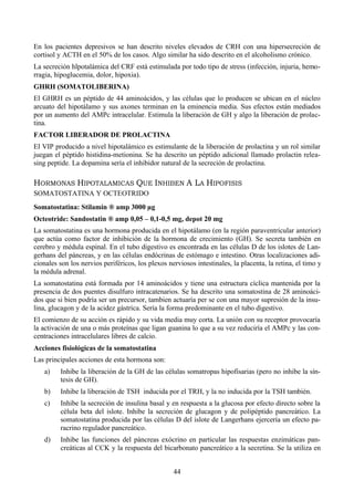 44
En los pacientes depresivos se han descrito niveles elevados de CRH con una hipersecreción de
cortisol y ACTH en el 50% de los casos. Algo similar ha sido descrito en el alcoholismo crónico.
La secreción hlpotalámica del CRF está estimulada por todo tipo de stress (infección, injuria, hemo-
rragia, hipoglucemia, dolor, hipoxia).
GHRH (SOMATOLIBERINA)
El GHRH es un péptido de 44 aminoácidos, y las células que lo producen se ubican en el núcleo
arcuato del hipotálamo y sus axones terminan en la eminencia media. Sus efectos están mediados
por un aumento del AMPc intracelular. Estimula la liberación de GH y algo la liberación de prolac-
tina.
FACTOR LIBERADOR DE PROLACTINA
El VIP producido a nivel hipotalámico es estimulante de la liberación de prolactina y un rol similar
juegan el péptido histidina-metionina. Se ha descrito un péptido adicional llamado prolactin relea-
sing peptide. La dopamina sería el inhibidor natural de la secreción de prolactina.
HORMONAS HIPOTALAMICAS QUE INHIBEN A LA HIPOFISIS
SOMATOSTATINA Y OCTEOTRIDO
Somatostatina: Stilamin ® amp 3000 µg
Octeotride: Sandostatin ® amp 0,05 – 0,1-0,5 mg, depot 20 mg
La somatostatina es una hormona producida en el hipotálamo (en la región paraventricular anterior)
que actúa como factor de inhibición de la hormona de crecimiento (GH). Se secreta también en
cerebro y médula espinal. En el tubo digestivo es encontrada en las células D de los islotes de Lan-
gerhans del páncreas, y en las células endócrinas de estómago e intestino. Otras localizaciones adi-
cionales son los nervios periféricos, los plexos nerviosos intestinales, la placenta, la retina, el timo y
la médula adrenal.
La somatostatina está formada por 14 aminoácidos y tiene una estructura cíclica mantenida por la
presencia de dos puentes disulfuro intracatenarios. Se ha descrito una somatostina de 28 aminoáci-
dos que si bien podría ser un precursor, tambien actuaría per se con una mayor supresión de la insu-
lina, glucagon y de la acidez gástrica. Sería la forma predominante en el tubo digestivo.
El comienzo de su acción es rápido y su vida media muy corta. La unión con su receptor provocaría
la activación de una o más proteínas que ligan guanina lo que a su vez reduciría el AMPc y las con-
centraciones intracelulares libres de calcio.
Acciones fisiológicas de la somatostatina
Las principales acciones de esta hormona son:
a) Inhibe la liberación de la GH de las células somatropas hipofisarias (pero no inhibe la sín-
tesis de GH).
b) Inhibe la liberación de TSH inducida por el TRH, y la no inducida por la TSH también.
c) Inhibe la secreción de insulina basal y en respuesta a la glucosa por efecto directo sobre la
célula beta del islote. Inhibe la secreción de glucagon y de polipéptido pancreático. La
somatostatina producida por las células D del islote de Langerhans ejercería un efecto pa-
racrino regulador pancreático.
d) Inhibe las funciones del páncreas exócrino en particular las respuestas enzimáticas pan-
creáticas al CCK y la respuesta del bicarbonato pancreático a la secretina. Se la utiliza en
 