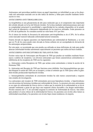 64
Anticuerpos anti peroxidasa también tienen un papel importante en infertilidad ya que se ha obser-
vado este anticuerpo asociado con un alto índice de abortos y fallas para concebir mediante fertili-
zación in vitro.
ANTICUERPOS ANTI TIROGLOBULINA
La tiroglobulina es una glicoproteína de alto peso molecular que es el componente más importante
del coloide ubicado en la luz del folículo tiroideo. Se la dosa mediante radioinmunoensayo pero por
su complejidad estructural la sensibilidad y especificidad de los métodos disponibles en la actuali-
dad varían de laboratorio a laboratorio dependiendo de los reactivos utilizados. Están presentes en
el 10% de la población. Se considera normal un valor hasta 10 U por litro.
En el cáncer de tiroides la frecuencia de anticuerpos anti-tiroglobulina es de el 20%. Se la utiliza
como marcador tumoral indicando enfermedad tumoral remanente.
Estaría elevado en algunos pacientes con hipotiroidismo por enfermedad de Hashimoto, y se cree
que en 3% de los casos puede estar elevada en forma solitaria sin ser acompañada de elevación de
los anticuerpos antiperoxidasa.
Por otra parte, se recomienda que esta prueba sea utilizada en áreas deficientes de iodo para poder
detectar enfermedad tiroidea autoinmune especialmente en pacientes que sufren de bocio nodular.
ANTICUERPOS ANTI RECEPTORES DE TSH (ANTI R-TSH)
Existen varios tipo de Anticuerpos anti Receptor de TSH que pueden ser medidos mediante bioen-
sayos o análisis de receptores. Los diversos anticuerpos que tienen características estimulatorias o
inhibitorias de los receptores de TSH son los siguientes:
a.- Anticuerpos contra Receptores de TSH, que actúan como estimulantes e imitan la acción de la
Hormona TSH.
b.- Anticuerpo anti Receptor de TSH que funciona como inhibidor. Son Inmunoglobulinas que pue-
den bloquear la unión del TSH con su receptor y evitan el estímulo que la TSH ejerce sobre la glán-
dula tiroides produciendo hipofunción tiroidea.
c.- Inmunoglobulina estimulante de crecimiento tiroideo ha sido menos caracterizada y requiere
más estudios de investigación.
Los anticuerpos anti receptor de TSH estimulantes provocan hiperplasia tiroidea e hipertiroidismo
con elevaciones de hormonas tiroideas por enfermedad de Graves. La presencia de estos anticuerpos
es un signo de enfermedad de Graves activa e indica que la remisión de la enfermedad no se ha al-
canzado totalmente a pesar de que haya una respuesta clínica favorable a las drogas antitiroideas.
Niveles menores del 2 % de actividad aseguran la remisión de Enfermedad de Graves. Son útiles
para predecir el curso clínico de la enfermedad de Graves; los pacientes con niveles altos tienen su
enfermedad exacerbada y los pacientes con niveles bajos tienen tendencia a la mejoría.
 
