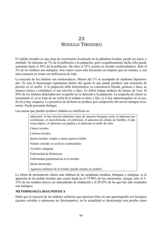95
23
NODULO TIROIDEO
El nódulo tiroideo es una zona de crecimiento focalizado en la glándula tiroidea, puede ser único o
múltiple. Se detectan en 7% de la población a la palpación, pero ecográficamente dicha cifra puede
aumentar hasta el 30% de la población. De ellos el 23% asienta en tiroides multinodulares. Sólo el
5% de los nódulos son malignos. Son cuatro veces más frecuentes en mujeres que en varones, y son
más comunes en zonas con deficiencia de iodo.
La mayoría de los nódulos son asintomáticos. Menos del 1% se acompaña de síndrome hipertiroi-
deo. Es rara la hemorragia espontánea dentro del quiste lo que puede producir una sensación de
presión en el cuello. A la palpación debe determinarse su consistencia blanda, gomosa o dura, su
número (único o múltiples) si son móviles o fijos. Es difícil palpar nódulos de menos de 1cm. El
50% de los nódulos detectados por ecografía no se detectan a la palpación. La sospecha de cáncer se
incrementa si: a) se trata de un varón b) el nódulo es duro y fijo, c) si hay adenomegalias en el cue-
llo d) si hay ronquera. La presencia de disfonía se produce por compresión del nervio laríngeo recu-
rrente. Puede presentar disfagia.
Las causas que pueden producir nódulos se clasifican en:
adenomas: se han descrito diferentes tipos de tumores benignos como el adenoma ma-
crofolicular, el microfolicular, el embrional, el adenoma de células de Hurthle, el ade-
noma atípico, el adenoma con papilas y el adenoma en anillo de sello.
Cáncer tiroideo
Linfoma tiroideo
Quiste tiroideo: simple o tumor quístico/sólido
Nódulo coloideo en un bocio multinodular
Tiroiditis subaguda
Enfermedad de Hashimoto
Enfermedad granulomatosa en la tiroides
Quiste dermoideo
Agenesia unilateral de la tiroides (puede simular un nódulo)
La forma de presentación clínica más habitual de las neoplasias tiroideas, benignas y malignas, es la
aparición de un nodulo tiroideo que ocurre hasta en el 75-90% de los carcinomas, aunque sólo el 5-
15% de los nodulos únicos sin antecedentes de irradiación y el 20-25% de los que han sido irradiados
son malignos.
METODOLOGÍA DIAGNÓSTICA
Dado que la mayoría de los nódulos solitarios que aparecen fríos en una gammagrafía son benignos
(quistes coloides o adenomas no funcionantes), en la actualidad se desaconseja esta prueba como
 