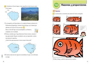 3130
A continuación se muestran unas tarjetas de forma rectangular.1
Razones
① Mide el largo y ancho de cada una de las tarjetas.
Calculemos el área de lagos y otras superficies como las que vemos
en los mapas.
3
③ Calcula el área de otros lagos de la localidad en la que vives utilizando
un mapa.
② Ahora, considera que el lago Ikeda tiene forma circular y calcula el
área aproximada. Después considéralo como un trapezoide y calcula
nuevamente la superficie.
¿Cuál de las aproximaciones es más cercana al área real?
① La fotografía es del lago Ikeda, en la ciudad de Ibusuki, ubicada en la
Prefectura de Kagoshima. Calcula el área del lago con el método que
aplicaste en el inciso ① de la sección .
Busca el área del lago en una enciclopedia o en Internet y
compárala con tu resultado.
1
1 Km
Km
2 Km
3
2
Km
Km
Km
5
1
Razones y proporciones
Los peces en
y parecen
iguales.
1
 