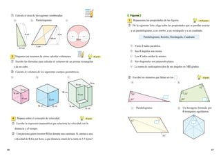 12 cm
10 cm
20 cm
15 cm12 cm
15B
12B12B
10 cm
8B8 cm
5cm
10 cm
10 cm
15 cm
12 cm
6 cm
2.3 cm
20B
4cm
3 cm
4.6cm
20cm
① Calcula el área de las regiones sombreadas.
6766
Hagamos un resumen de cómo calcular volúmenes.
① Escribe las fórmulas para calcular el volumen de un prisma rectangular
y de un cubo.
② Calcula el volumen de los siguientes cuerpos geométricos.
3 60
grado
Figuras
Repasemos las propiedades de las figuras.
① De la siguiente lista, elige todas las propiedades que se puedan asociar
a un paralelogramo, a un rombo, a un rectángulo y a un cuadrado.
1
Tiene 2 lados paralelos.
Sus 4 ángulos son rectos.
Los 4 lados miden lo mismo.
Sus diagonales son perpendiculares.
La suma de cualesquiera dos de sus ángulos es 180 grados.
② Escribe los números que faltan en los .
Paralelogramo
50
grado
Repaso sobre el concepto de velocidad.
① Escribe la expresión matemática que relaciona la velocidad con la
distancia y el tiempo.
② Una persona quiere recorrer 8 Km durante una caminata. Si camina a una
velocidad de 4 Km por hora, a qué distancia estará de la meta en 1.5 horas?
4
Paralelogramo, Rombo, Rectángulo, Cuadrado
30
,50
grados
60
grado
Paralelogramo
Un hexágono formado por
6 triángulos equiláteros.
 
