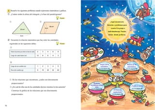 ② Encuentra la relación matemática que hay entre las cantidades
registradas en las siguientes tablas.
De las relaciones que encontraste, ¿cuáles son directamente
proporcionales?
¿En cuál de ellas una de las cantidades decrece mientras la otra aumenta?
Construye la gráfica de las relaciones que son directamente
proporcionales.
60
grado
Juegos con la
calculadora
Ir a la página 72
¡Prueba tu suerte!
Ir a la página 87
Número de personas que reciben un tramo de cuerda. 2 3 4 6 8
Largo de cada tramo (m) 12 8 6 4 3
Largo de un cordón (m) 1 2 3 4 5
Peso del cordón (g) 8 16 24 32 40
¡Aquí encontrarás
historias y problemas para
resolver en grupo o
individualmente! Puedes
iniciar donde prefieras.
717171717171717171717171717171717170
Resuelve los siguientes problemas usando expresiones matemáticas y gráficas.
① ¿Cuánto miden la altura del triángulo y la base del paralelogramo?
2
20 cm2
68 cm2
8cm
8cm
50
grado
E
l mundo de la
s
marav
illas matem
áticas
Historia de las
matemáticas
Ir a la página 74
En busca de
regularidades
Ir a la página 85
Resolución
deproblemasusando
tablas
Ir a la página 83
 