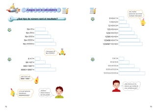 7372
¿Qué tipo de número será el resultado?
78×77＝
78×777＝
78×7777＝
78×77777＝
78×777777＝
6×7＝
66×67＝
666×667＝
6666×6667＝
0×9＋1＝
1×9＋2＝
12×9＋3＝
123×9＋4＝
1234×9＋5＝
12345×9＋6＝
123456×9＋7＝
1234567×9＋8＝
1×1＝
11×11＝
111×111＝
1111×1111＝
11111×11111＝
1
4
Juegos con la calculadora
¿Qué pasará con
78×7777777?
¿Qué ocurre con
66666×66667?
¿Con qué operación
obtendremos
444444222222 ?
¡Podemos
obtener números
aún más grandes!
¡Hay muchas
operaciones que arrojan
resultados interesantes!
¿Qué observas en los
números que resultan de
estas multiplicaciones?
1
2
3
 