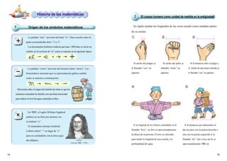 7574
En Japón medían las longitudes de las cosas usando como unidades partes
de su cuerpo.
Al ancho del pulgar se
le llamaba “sun” en
japonés.
Al ancho del puño se
llamaba “tsuka” en
japonés.
Al la distancia entre el pulgar y
el medio de una mano estirada se
le llamaba “ata” en japonés.
A la longitud de los brazos extendidos se le
llamaba “hiro”, un hiro es aproximadamente
la altura de la persona. El hiro se utilizaba
para medir la longitud de una cuerda y la
profundidad del agua.
A la distancia que abarcamos al
dar un paso con la pierna derecha y
uno con la pierna izquierda se le
llamaba “ho”; dos veces un ho es
aproximadamente 180 cm.
① ② ③
④ ⑤
Leibnitz
(Alemania 1646 ～1716)
En 1631, el inglés William Oughtred
publicó en un libro por primera vez
el símbolo “x”.
El matemático alemán Gottfried
Leibniz utilizó “·” en lugar de “x”
para no confundirlo con la letra equis
del alfabeto.
Origen de los símbolos matemáticos1
Historia de las matemáticas
El cuerpo humano como unidad de medida en la antigüedad2
La palabra “restar” proviene del término latino “minus”. Los
historiadores muestran que su representación gráfica cambió
como se muestra a continuación:
Otra teoría sobre el origen del símbolo de restar es que los
marineros marcaban los barriles con una línea horizontal
para indicar el nivel de agua contenida en ellos.
La palabra “más” proviene del latín “et”. Hace muchos años la
gente acostumbraba decir “2 et 3”.
Los documentos históricos indican que hace 1400 años se inició un
cambio en la escritura de “et” como se muestra en la siguiente figura.
−
×
×
 