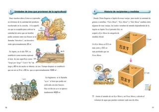 7776
Hace muchos años el área se expresaba
en términos de la cantidad del producto
recolectado en la cosecha. A la superfi-
cie que se ocupaba para cultivar la
cantidad de arroz que un hombre
podía sostener entre sus brazos se le
llamaba “hitoshiro”, un hitoshiro
mide aproximadamente 20 m2
.
En Japón, en el año 701, se
estableció como norma expresar
el área de una superficie como
“largo por largo”. Con 6 “ho” de
largo y 60 ho de ancho se obtenía un tan. Tiempo después se estableció
que un tan es 5 ho x 60 ho, que es aproximadamente 1000 m2
.
En Inglaterra se le llamaba
“acre” al área que podía ser
cultivada con dos bueyes.
Hoy en día un acre es aproxi-
madamente 4000 m2
.
① Anota el tamaño de un Kyo Masu y un Furu Masu y calcula el
volumen de agua que pueden contener cada uno de ellos.
Desde China llegaron a Japón diversas vasijas para medir la cantidad de
granos o semillas, “Furu Masu”, “Kyo Masu” y “Edo Masu” estaban entre
algunas de esas vasijas, las cuales variaban de tamaño dependiendo de la
región en Japón. En el periodo Edo, se
asignó a Kyo Masu la categoría de
medida oficial.
Un Kyo Masu es 0.3 cm
más corto y 0.6 cm
más profundo que un
Furu Masu.
1 acre 京ますKyo masu
古ますFuru masu
15 cm
15 cm
14.7 cm
14.7 cm
8.1 cm
7.5 cm
Unidades de área que provienen de la agricultura3 Historia de recipientes y medidas4
1代
hitoshiro
60 歩
6歩
 
