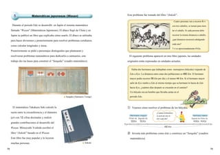 7978
56 56 4444
EdoKyo
480
Hermano mayor Hermano menor
Primer día Segundo día Primer díaSegundo día
Km Km Km
Km
Km
Durante el periodo Edo se desarrolló en Japón el sistema matemático
llamado “Wasan” (Matemáticas Japonesas). El ábaco llegó de China y en
Japón se publicó un libro que explicaba cómo usarlo. El ábaco se utilizaba
para hacer divisiones y posteriormente para resolver problemas cotidianos,
como calcular longitudes y áreas.
Posteriormente se pidió a personajes distinguidos que plantearan y
resolvieran problemas matemáticos para dedicarlos a santuarios, este
trabajo dio las bases para construir el “Sangaku” (cuadro matemático).
El matemático Takakazu Seki calculó la
razón entre la circunferencia y el diámetro
(pi) con 12 cifras decimales y realizó
grandes contribuciones al desarrollo del
Wasan. Mitsuyoshi Yoshida escribió el
libro “Jinkoki” basado en el Wasan.
Este libro fue muy popular y lo leyeron
muchas personas.
Este problema fue tomado del libro “Jinkoki”.
El siguiente problema apareció en otro libro japonés, las unidades
originales están expresadas en unidades actuales.
Cuatro personas van a recorrer 6 ri
con tres caballos, se turnan para mon-
tar el caballo. Si cada persona debe
recorrer la misma distancia a caballo,
¿qué distancia recorrerá cabalgando
cada uno?
1 ri es aproximadamente 4 Km.
② Inventa más problemas como éste y construye un “Sangaku” (cuadros
matemáticos).
▲Sangaku (Santuario Toengi)
▲Jinkoki
Matemáticas japonesas (Wasan)5
Había dos hermanos que trabajaban como mensajeros (hikyaku) viajando de
Edo a Kyo. La distancia entre estas dos poblaciones es 480 Km. El hermano
mayor podía recorrer 56 Km por día y el menor 44 Km. Si el hermano mayor
salió de Kyo rumbo a Edo al mismo tiempo que su hermano lo hacía de Edo
hacia Kyo, ¿cuántos días después se cruzarán en el camino?
Un hikyaku era un hombre que llevaba cartas en el
periodo Edo.
¿Cuántos kilómetros
se acercan uno al
otro cada día?
① Veamos cómo resolver el problema de los hikyaku.
 
