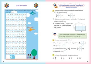 ¿Qué está oculto?
1 Piensa en multiplicaciones cuyas respuestas sean 1. Escribe en
los los números correctos.
2
3 × ＝ 1 ×4 ＝ 1
① ¿Que características deben tener el multiplicador y el multiplicando
para que el resultado sea 1?
② Si el largo se acorta a m pero el área
sigue siendo 1 m2
, ¿cuántos metros debe
medir de ancho?
Cuando el producto de dos números es igual a 1, decimos
que uno de los números es el recíproco del otro.
2
El 6 puede expresarse como la fracción , por lo tanto .
El recíproco de 6 es .
0.4 puede expresarse como ＝ , por lo tanto
El recíproco de es 0.4 .
Encuentra los recíprocos de 6 y 0.4.
6
1
2
5
4
10
6
1
＝1×
2
5
＝ 1×
3 Encuentra los recíprocos de los siguientes números.
①　 ②　 ③　7 ④　0.6
4
5
1
8
Transformemos la división en multiplicación
-Números recíprocos-
1m
1m
m
m
2
3
m
1
3
• En las ventanas de un edificio se escribieron algunas razones. Colorea las
que son equivalentes.
9594
2
3
 