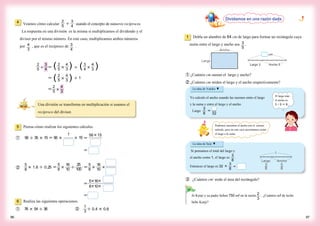 4 Veamos cómo calcular ÷ usando el concepto de números recíprocos.
La respuesta en una división es la misma si multiplicamos el dividendo y el
divisor por el mismo número. En este caso, multiplicamos ambos números
por , que es el recíproco de .
3
4
2
5 ÷
4
3
2
5 ×＝ ÷
＝
＝
( )
( )
( )
4
3
2
5 × ÷ 1
4
3
3
4 ×
4
3
2
5 ×
Una división se transforma en multiplicación si usamos el
recíproco del divisor.
5 Piensa cómo realizar los siguientes cálculos.
÷56 35 15 56× ＝ ＝
＝
× ×
1
15
56×15
5
8
× 1.6 ÷ ＝0.25
①
②
5
8 ×
16
10 ÷
25
100
＝
5
8 ×
16
10 ×
＝
＝
5×16×
8×10×
6 Realiza las siguientes operaciones.
① ②　
1
3
÷ 0.4 0.6××76 54 36÷
Dividamos en una razón dada
1 Dobla un alambre de 64 cm de largo para formar un rectángulo cuya
razón entre el largo y ancho sea .
① ¿Cuántos cm suman el largo y ancho?
② ¿Cuántos cm miden el largo y el ancho respectivamente?
La idea de Yukiko ▼
Yo calculo el ancho usando las razones entre el largo
y la suma y entre el largo y el ancho.
Largo ＝
La idea de Seiji ▼
Si pensamos el total del largo y
el ancho como 1, el largo es .
Entonces el largo es 32 × =
Si Kenji y su padre beben 750 ml en la razón . ¿Cuántos ml de leche
bebe Kenji?
Ancho
Largo
Largo 3 Ancho 5
cm
Largo Ancho
1
8
3
8
5
③ ¿Cuántos cm2
mide el área del rectángulo?
9796
El largo más
el ancho es
3　+ 5　＝ 8.
Podemos encontrar el ancho con el mismo
método, pero en este caso necesitamos restar
el largo a la suma.
2
5
3
4
3
4
3
5
3
8
3
8
3
8
2
3
4
3
32
 