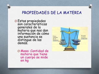 PROPIEDADES DE LA MATERIA
O Masa: Cantidad de
materia que tiene
un cuerpo se mide
en kg
O Estas propiedades
son características
generales de la
materia que nos dan
información de cómo
una sustancia se
distingue de las
demás.
 