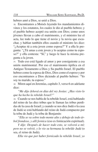 134                         William Soto Santiago, Ph.D.
hebreo amó a Dios, se unió a Dios.
70.	 Encontramos a Moisés leyendo los mandamientos di-

vinos y los estatutos, los cuales le dio al pueblo hebreo; y
el pueblo hebreo aceptó esa unión con Dios; como unos
jóvenes llevan a cabo el matrimonio, y el ministro lee el
acta, lee todo lo que tiene el novio y la novia que escu-
char, y hablan también ellos cuando el ministro les dice:
“¿Aceptas tú a esta joven como esposa?” Y a ella le pre-
gunta: “¿Tú amas a este joven y lo aceptas como tu espo-
so?” y ella contesta: “Sí,” y luego le hace la misma pre-
gunta a la joven.
71.	 Todo eso está ligado al amor y por consiguiente a esa

unión matrimonial. Por eso el matrimonio tipifica en el
Antiguo Testamento a Dios y Su pueblo Israel. El pueblo
hebreo como la esposa de Dios, Dios como el esposo y por
eso encontramos a Dios diciendo al pueblo hebreo: “Yo
soy tu marido, tu esposo.”
72.	 Miren aquí en Jeremías, capítulo 3, verso 6 en adelante

dice:
	 “Me dijo Jehová en días del rey Josías: ¿Has visto lo
que ha hecho la rebelde Israel?”
73.	 Cuando se nos habla de la rebelde Israel, está hablando

del reino de las diez tribus que le llaman las tribus perdi-
das de la casa de Israel; y cuando se nos dice Judá o la casa
de Judá se está hablando del reino de Judá compuesto por
la tribu de Judá y la tribu de Benjamín:
	 “Ella se va sobre todo monte alto y debajo de todo ár-
bol frondoso, y allí fornica (eso es fornicación espiritual).
	 Y dije: Después de hacer todo esto, se volverá a mí;
pero no se volvió, y lo vio su hermana la rebelde Judá (o
sea, el reino de Judá).
	 Ella vio que por haber fornicado la rebelde Israel, yo
 