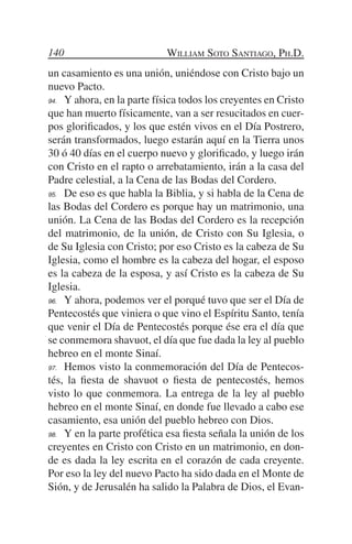 140                         William Soto Santiago, Ph.D.
un casamiento es una unión, uniéndose con Cristo bajo un
nuevo Pacto.
94.	 Y ahora, en la parte física todos los creyentes en Cristo

que han muerto físicamente, van a ser resucitados en cuer-
pos glorificados, y los que estén vivos en el Día Postrero,
serán transformados, luego estarán aquí en la Tierra unos
30 ó 40 días en el cuerpo nuevo y glorificado, y luego irán
con Cristo en el rapto o arrebatamiento, irán a la casa del
Padre celestial, a la Cena de las Bodas del Cordero.
95.	 De eso es que habla la Biblia, y si habla de la Cena de

las Bodas del Cordero es porque hay un matrimonio, una
unión. La Cena de las Bodas del Cordero es la recepción
del matrimonio, de la unión, de Cristo con Su Iglesia, o
de Su Iglesia con Cristo; por eso Cristo es la cabeza de Su
Iglesia, como el hombre es la cabeza del hogar, el esposo
es la cabeza de la esposa, y así Cristo es la cabeza de Su
Iglesia.
96.	 Y ahora, podemos ver el porqué tuvo que ser el Día de

Pentecostés que viniera o que vino el Espíritu Santo, tenía
que venir el Día de Pentecostés porque ése era el día que
se conmemora shavuot, el día que fue dada la ley al pueblo
hebreo en el monte Sinaí.
97.	 Hemos visto la conmemoración del Día de Pentecos-

tés, la fiesta de shavuot o fiesta de pentecostés, hemos
visto lo que conmemora. La entrega de la ley al pueblo
hebreo en el monte Sinaí, en donde fue llevado a cabo ese
casamiento, esa unión del pueblo hebreo con Dios.
98.	 Y en la parte profética esa fiesta señala la unión de los

creyentes en Cristo con Cristo en un matrimonio, en don-
de es dada la ley escrita en el corazón de cada creyente.
Por eso la ley del nuevo Pacto ha sido dada en el Monte de
Sión, y de Jerusalén ha salido la Palabra de Dios, el Evan-
 