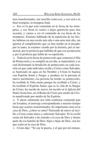 168                         William Soto Santiago, Ph.D.
mos transformados, tan sencillo como eso, y eso será a la
final trompeta, la trompeta final.
74.	 Eso es lo que está contenido en la fiesta de las trom-

petas, y esa fiesta la vamos a dejar quietecita para otra
ocasión, y vamos a ver el contenido de esa fiesta de las
trompetas. Estamos hablando de la repetición de las fies-
tas hebreas en una escala más alta o una nota más alta, sin
ignorar el cumplimiento que ya han tenido en el pasado;
por lo tanto, la estamos viendo por la historia, por el me-
morial, por la profecía que hablaba de que eso acontecería
y por la profecía que habla de su repetición.
75.	 Todavía en la fiesta de pentecostés que comenzó el Día

de Pentecostés y se cumplió en ese día, se materializó, y se
está disfrutando la bendición de pentecostés en cada oca-
sión en que cada individuo recibe a Cristo como Salvador,
es bautizado en agua en Su Nombre y Cristo lo bautiza
con Espíritu Santo y Fuego, y produce en la persona el
nuevo nacimiento; esa persona ha tenido su pentecostés,
ha recibido la Vida eterna porque ha recibido a Cristo, y
ha recibido el Espíritu Santo, que es la vida de la Sangre
de Cristo, ha nacido de nuevo, ha nacido en la Iglesia del
Señor Jesucristo, en el Reino de Cristo por medio de Cris-
to manifestado por medio de Su Espíritu.
76.	 Y ahora solamente nos falta continuar comiendo pan

sin levadura, el mensaje correspondiente a nuestro tiempo
hasta que seamos transformados. Es importante estar en la
casa de Dios, ¿cómo se entra? Naciendo de nuevo al reci-
bir a Cristo como único y suficiente Salvador. Yo lo recibí
como mi Salvador y he entrado a la casa de Dios y formo
parte de esa familia de Dios: hijos e hijas de Dios, son los
que están en la casa de Dios.
77.	 Cristo dijo: “Yo soy la puerta, y el que por mí entrare,
 