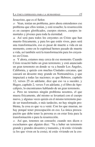 La única esperanza para la humanidad                    15
Jesucristo, que es el Señor.
37.	 Vean, tenían un problema, pero ahora entendemos ese

problema que ellos tenían, y está resuelto; la resurrección
es en cuerpos glorificados, cuerpos eternos, cuerpos in-
mortales y jóvenes para toda la eternidad.
38.	 Así será para todos los creyentes en Cristo que han

muerto físicamente, y para los que estén vivos, pues será
una transformación, eso es pasar de muerte a vida en un
momento, como en lo espiritual hemos pasado de muerte
a vida, así también será la transformación para los creyen-
tes en Cristo.
39.	 Y ahora, estamos muy cerca de ese momento. Cuando

Cristo resucitó hubo un gran terremoto; y está anunciado
un gran terremoto en donde se va a hundir Los Ángeles,
California, y quizás con muchas Ciudades cercanas, que
causará un desastre muy grande en Norteamérica, y que
impactará a todas las naciones; es que Hebreos, capítulo
12, versos 25 en adelante, dice que eso va a suceder, y
Hageo, capítulo 2, versos 5 en adelante, y el libro de Apo-
calipsis, lo encontramos hablando de un gran terremoto.
40.	 Pero no tenemos ningún problema nosotros, el que

muera físicamente, ahí mismo se levantará con el cuerpo
nuevo, y algunas veces quizás en el mismo terremoto pue-
de ser transformado, o más tardecito, no hay ningún pro-
blema, la cosa es que va a venir. Con los que mueran, no
hay porqué tener preocupación en eso. La única preocu-
pación que debe tener la persona es en estar lista para la
transformación o para la resurrección.
41.	 Así que, tenemos un consuelo; cuando nos dicen o

escuchamos que alguien dice: “Va a haber un terremoto
grande y grandes desastres y tsunamis, y tú estás viviendo
(a los que viven en la costa), tú estás viviendo en la cos-
 