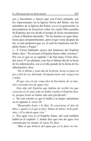 La Generación de Jesucristo                              203
yes y Sacerdotes y Jueces que con Cristo reinarán, son
los representados en la Iglesia Novia del Señor, son los
miembros de la Iglesia del Señor, esa es la generación, la
descendencia de Jesucristo sobre los cuales Dios pondría
Su Espíritu; por eso desde el tiempo de Jesús encontramos
a Juan el Bautista diciendo: “Yo les bautizo en agua (bau-
tismo para arrepentimiento), pero el que viene después de
mí, es más poderoso que yo, el cual les bautizará con Es-
píritu Santo y Fuego.”
18.	 Y Cristo hablando acerca del bautismo del Espíritu

Santo, dice: “Yo enviaré el Espíritu Santo sobre vosotros.”
Por eso es que en el capítulo 7 de San Juan, Cristo dice,
del verso 37 en adelante, esto fue el último día de la fiesta
de los tabernáculos, ese es el día grande de la fiesta de los
tabernáculos, dice:
	 “En el último y gran día de la fiesta, Jesús se puso en
pie y alzó la voz, diciendo: Si alguno tiene sed, venga a mí
y beba.
	 El que cree en mí, como dice la Escritura, de su inte-
rior correrán ríos de agua viva.
	 Esto dijo del Espíritu que habían de recibir los que
creyesen en él; pues aún no había venido el Espíritu San-
to, porque Jesús no había sido aún glorificado.”
19.	 De esto mismo es que le habla a la mujer samaritana

en el capítulo 4, verso 10:
	 “Respondió Jesús y le dijo: Si conocieras el don de
Dios, y quién es el que te dice: Dame de beber; tú le pedi-
rías, y él te daría agua viva.”
20.	 Esa agua viva es el Espíritu Santo, del cual también

habló en el capítulo 7, donde dice que ríos de agua viva
correrán por su vientre, el verso 14, dice:
	 “Mas el que bebiere del agua que yo le daré, no ten-
 