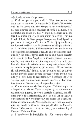 La esposa obediente                                    225
sabilidad está sobre la persona.
30.	 Cualquier persona puede decir: “Han pasado muchos

años y no ha venido el terremoto de California.” Puede de-
cir: “Yo me quedé porque sabía que no iba a venir rápido.”
Sí, pero aparece que no obedeció el consejo de Dios. Y si
combatió ese consejo y dijo: “Tengo mi negocio aquí, mi
familia estudia aquí,” y un sinnúmero de excusas, eso no
le vale delante de Dios, porque Dios por medio del profeta
precursor de la segunda Venida de Cristo dijo que salieran,
no dijo cuándo iba a ocurrir, pero recomendó que salieran.
31.	 Si hubieran salido, hubieran montado sus negocios en

otros lugares, se hubieran quedado en otros lugares tran-
quilos, y no con el temor cada día de que puede suceder
el terremoto de Los Ángeles, California; porque cada vez
que hay una sacudida, se piensa que es el terremoto que
hasta la ciencia ha estado anunciando y que es inevitable.
32.	 Ahora, cualquier persona podrá decir: “No es necesa-

rio salirse de allá.” Bueno, no es necesario pero es conve-
niente, por dos cosas: porque si sucede, pues uno no está
allí; y lo otro: Dios lo recomendó, y el consejo de Dios
vale más que cualquier otra cosa de esta Tierra. La Escri-
tura dice que Dios va a dar el pago a las costas.
33.	 Con el terremoto de Los Ángeles, California que va

a impactar el planeta Tierra completo y va a causar un
tsunami tan gigante, que va a destruir, digamos, una dé-
cima parte de Norteamérica, que las olas van a llegar a
otros estados de Norteamérica, y las costas van a ser afec-
tadas no solamente de Norteamérica, sino toda esa costa
que baja desde California, ¿pasa por dónde? Por México,
Panamá, Guatemala, toda esa costa, ¿hasta dónde llega?
Panamá, Chile también.
34.	 Si recibieron la bendición de 1906, cuando vino el
 