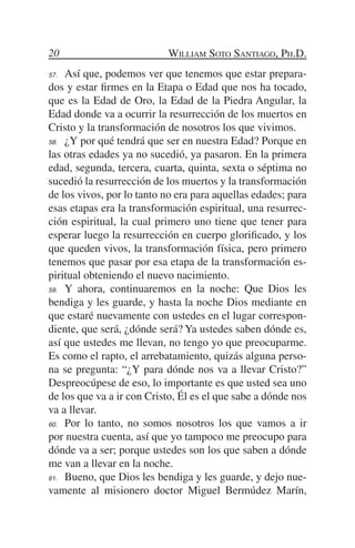 20                         William Soto Santiago, Ph.D.
57.	 Así que, podemos ver que tenemos que estar prepara-
dos y estar firmes en la Etapa o Edad que nos ha tocado,
que es la Edad de Oro, la Edad de la Piedra Angular, la
Edad donde va a ocurrir la resurrección de los muertos en
Cristo y la transformación de nosotros los que vivimos.
58.	 ¿Y por qué tendrá que ser en nuestra Edad? Porque en

las otras edades ya no sucedió, ya pasaron. En la primera
edad, segunda, tercera, cuarta, quinta, sexta o séptima no
sucedió la resurrección de los muertos y la transformación
de los vivos, por lo tanto no era para aquellas edades; para
esas etapas era la transformación espiritual, una resurrec-
ción espiritual, la cual primero uno tiene que tener para
esperar luego la resurrección en cuerpo glorificado, y los
que queden vivos, la transformación física, pero primero
tenemos que pasar por esa etapa de la transformación es-
piritual obteniendo el nuevo nacimiento.
59.	 Y ahora, continuaremos en la noche: Que Dios les

bendiga y les guarde, y hasta la noche Dios mediante en
que estaré nuevamente con ustedes en el lugar correspon-
diente, que será, ¿dónde será? Ya ustedes saben dónde es,
así que ustedes me llevan, no tengo yo que preocuparme.
Es como el rapto, el arrebatamiento, quizás alguna perso-
na se pregunta: “¿Y para dónde nos va a llevar Cristo?”
Despreocúpese de eso, lo importante es que usted sea uno
de los que va a ir con Cristo, Él es el que sabe a dónde nos
va a llevar.
60.	 Por lo tanto, no somos nosotros los que vamos a ir

por nuestra cuenta, así que yo tampoco me preocupo para
dónde va a ser; porque ustedes son los que saben a dónde
me van a llevar en la noche.
61.	 Bueno, que Dios les bendiga y les guarde, y dejo nue-

vamente al misionero doctor Miguel Bermúdez Marín,
 