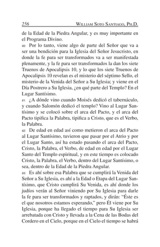 256                         William Soto Santiago, Ph.D.
de la Edad de la Piedra Angular, y es muy importante en
el Programa Divino.
60.	 Por lo tanto, viene algo de parte del Señor que va a

ser una bendición para la Iglesia del Señor Jesucristo, en
donde la fe para ser transformados va a ser manifestada
plenamente, y la fe para ser transformados la dan los siete
Truenos de Apocalipsis 10, y lo que los siete Truenos de
Apocalipsis 10 revelan es el misterio del séptimo Sello, el
misterio de la Venida del Señor a Su Iglesia; y viene en el
Día Postrero a Su Iglesia, ¿en qué parte del Templo? En el
Lugar Santísimo.
61.	 ¿A dónde vino cuando Moisés dedicó el tabernáculo,

y cuando Salomón dedicó el templo? Vino al Lugar San-
tísimo y se colocó sobre el arca del Pacto, y el arca del
Pacto tipifica la Palabra, tipifica a Cristo, que es el Verbo,
la Palabra.
62.	 De edad en edad así como metieron el arca del Pacto

al Lugar Santísimo, tuvieron que pasar por el Atrio y por
el Lugar Santo, así ha estado pasando el arca del Pacto,
Cristo, la Palabra, el Verbo, de edad en edad por el Lugar
Santo del Templo espiritual, y en este tiempo es colocado
Cristo, la Palabra, el Verbo, dentro del Lugar Santísimo, o
sea, dentro de la Edad de la Piedra Angular.
63.	 Es ahí sobre esa Palabra que se cumplirá la Venida del

Señor a Su Iglesia, es ahí a la Edad o Etapa del Lugar San-
tísimo, que Cristo cumplirá Su Venida, es ahí donde los
judíos verán al Señor viniendo por Su Iglesia para darle
la fe para ser transformados y raptados, y dirán: “Éste es
el que nosotros estamos esperando,” pero Él viene por Su
Iglesia, porque ha llegado el tiempo para Su Iglesia ser
arrebatada con Cristo y llevada a la Cena de las Bodas del
Cordero en el Cielo, porque en el Cielo el tiempo se habrá
 