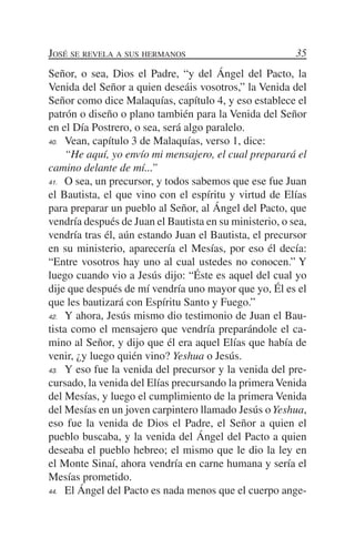 José se revela a sus hermanos                            35
Señor, o sea, Dios el Padre, “y del Ángel del Pacto, la
Venida del Señor a quien deseáis vosotros,” la Venida del
Señor como dice Malaquías, capítulo 4, y eso establece el
patrón o diseño o plano también para la Venida del Señor
en el Día Postrero, o sea, será algo paralelo.
40.	 Vean, capítulo 3 de Malaquías, verso 1, dice:

	 “He aquí, yo envío mi mensajero, el cual preparará el
camino delante de mí...”
41.	 O sea, un precursor, y todos sabemos que ese fue Juan

el Bautista, el que vino con el espíritu y virtud de Elías
para preparar un pueblo al Señor, al Ángel del Pacto, que
vendría después de Juan el Bautista en su ministerio, o sea,
vendría tras él, aún estando Juan el Bautista, el precursor
en su ministerio, aparecería el Mesías, por eso él decía:
“Entre vosotros hay uno al cual ustedes no conocen.” Y
luego cuando vio a Jesús dijo: “Éste es aquel del cual yo
dije que después de mí vendría uno mayor que yo, Él es el
que les bautizará con Espíritu Santo y Fuego.”
42.	 Y ahora, Jesús mismo dio testimonio de Juan el Bau-

tista como el mensajero que vendría preparándole el ca-
mino al Señor, y dijo que él era aquel Elías que había de
venir, ¿y luego quién vino? Yeshua o Jesús.
43.	 Y eso fue la venida del precursor y la venida del pre-

cursado, la venida del Elías precursando la primera Venida
del Mesías, y luego el cumplimiento de la primera Venida
del Mesías en un joven carpintero llamado Jesús o Yeshua,
eso fue la venida de Dios el Padre, el Señor a quien el
pueblo buscaba, y la venida del Ángel del Pacto a quien
deseaba el pueblo hebreo; el mismo que le dio la ley en
el Monte Sinaí, ahora vendría en carne humana y sería el
Mesías prometido.
44.	 El Ángel del Pacto es nada menos que el cuerpo ange-
 