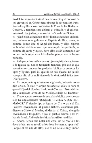 44                          William Soto Santiago, Ph.D.
lio del Reino será abierto el entendimiento y el corazón de
los creyentes en Cristo para obtener la fe para ser trans-
formados y llevados con Cristo a la Cena de las Bodas del
Cordero, y también será abierto el corazón y el entendi-
miento de los judíos, para recibir la Venida del Señor.
78.	 ¿Qué están esperando ellos? Están esperando un hom-

bre, un hombre ungido con el Espíritu de Dios, o sea, un
hombre donde esté el Ángel del Pacto, y ellos esperan
un hombre del tiempo en que se cumple esa profecía, un
hombre de carne y hueso, pero ellos están esperando ver
lo que ese hombre estará hablando, porque eso es lo im-
portante.
79.	 Así que, ellos están con sus ojos espirituales abiertos,

y la Iglesia del Señor Jesucristo también, por eso es que
necesitamos conocer las profecías bíblicas y conocer los
tipos y figuras, para así que no se nos escape, no se nos
pase por alto el cumplimiento de la Venida del Señor en el
Día Postrero.
80.	 Es importante que estemos vigilando, velando como

dijo Cristo. Él dice: “Porque no sabéis el día y la hora en
que el Hijo del Hombre ha de venir,” o sea: “No sabéis el
día y la hora de la venida del Mesías, el Hijo del Hombre.”
81.	 Y ahora, nuestro tema de esta clase bíblica de esta oca-

sión ha sido aclarado: “JOSÉ SE REVELA A SUS HER-
MANOS.” Y siendo tipo y figura de Cristo para el Día
Postrero revelándose al pueblo hebreo, estaremos pen-
dientes a Cristo, el Mesías, al Mesías, al Cristo, al ungido
revelándose a los judíos, o sea, al pueblo hebreo, a las tri-
bus de Israel. Ahí están incluidas las tribus perdidas.
82.	 Ahora, tienen que notar una cosa: no se reveló a las

doce tribus, no se reveló a los doce hermanos, ¿por qué?
Porque él era uno de ellos; eso es un detalle muy impor-
 