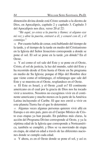 84                          William Soto Santiago, Ph.D.
dimensión divina donde está Cristo sentado a la diestra de
Dios, en Apocalipsis, capítulo 2 y capítulo 3. Capítulo 3
del Apocalipsis nos dice, verso 20 al 22:
	 “He aquí, yo estoy a la puerta y llamo; si alguno oye
mi voz y abre la puerta, entraré a él, y cenaré con él, y él
conmigo.”
14.	 Por cuanto habla de cenar, está hablando del tiempo de

la tarde, y el tiempo de la tarde en medio del Cristianismo
en la Iglesia del Señor Jesucristo corresponde a donde se
pone el sol. El sol se pone en la tarde ¿en dónde? En el
Oeste.
15.	 Y así como el sol sale del Este y se pone en el Oeste,

Cristo, el sol de justicia, la luz del mundo, salió del Este y
ha recorrido desde el Este hasta el Oeste en Su programa
en medio de Su Iglesia; porque el Hijo del Hombre dice
que viene como el relámpago, el relámpago que sale del
Este y se muestra en el Oeste, resplandece en el Oeste.
16.	 El Este es Israel, y el Oeste ¿cuál es? El continente

americano en el cual por la gracia de Dios nos ha tocado
vivir a nosotros. Nosotros no escogimos vivir en el conti-
nente americano y mucho menos en la parte de la América
Latina incluyendo el Caribe. El que nos envió a vivir en
este planeta Tierra fue el que lo determinó.
17.	 Algunas veces algunas personas quieren vivir allá en

Europa o en otro país, pero en el Cuerpo Místico de Cris-
to esas etapas ya han pasado. En palabras más claras, la
acción del Programa Divino corresponde al Oeste, y ya la
séptima edad de la Iglesia que corresponde a Norteaméri-
ca, también se cumplió, y Dios se va moviendo de etapa
en etapa, de edad en edad a través de las diferentes nacio-
nes donde se cumple cada edad.
18.	 Y ahora, es en el Oeste donde se pone el sol, y así es
 