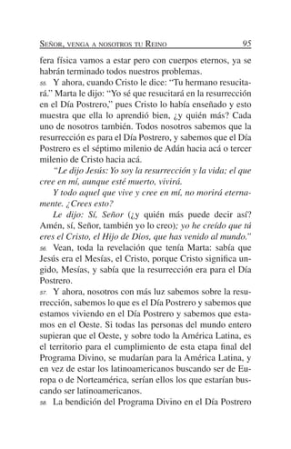 Señor, venga a nosotros tu Reino                         95
fera física vamos a estar pero con cuerpos eternos, ya se
habrán terminado todos nuestros problemas.
55.	 Y ahora, cuando Cristo le dice: “Tu hermano resucita-

rá.” Marta le dijo: “Yo sé que resucitará en la resurrección
en el Día Postrero,” pues Cristo lo había enseñado y esto
muestra que ella lo aprendió bien, ¿y quién más? Cada
uno de nosotros también. Todos nosotros sabemos que la
resurrección es para el Día Postrero, y sabemos que el Día
Postrero es el séptimo milenio de Adán hacia acá o tercer
milenio de Cristo hacia acá.
	 “Le dijo Jesús: Yo soy la resurrección y la vida; el que
cree en mí, aunque esté muerto, vivirá.
	 Y todo aquel que vive y cree en mí, no morirá eterna-
mente. ¿Crees esto?
	 Le dijo: Sí, Señor (¿y quién más puede decir así?
Amén, sí, Señor, también yo lo creo); yo he creído que tú
eres el Cristo, el Hijo de Dios, que has venido al mundo.”
56.	 Vean, toda la revelación que tenía Marta: sabía que

Jesús era el Mesías, el Cristo, porque Cristo significa un-
gido, Mesías, y sabía que la resurrección era para el Día
Postrero.
57.	 Y ahora, nosotros con más luz sabemos sobre la resu-

rrección, sabemos lo que es el Día Postrero y sabemos que
estamos viviendo en el Día Postrero y sabemos que esta-
mos en el Oeste. Si todas las personas del mundo entero
supieran que el Oeste, y sobre todo la América Latina, es
el territorio para el cumplimiento de esta etapa final del
Programa Divino, se mudarían para la América Latina, y
en vez de estar los latinoamericanos buscando ser de Eu-
ropa o de Norteamérica, serían ellos los que estarían bus-
cando ser latinoamericanos.
58.	 La bendición del Programa Divino en el Día Postrero
 