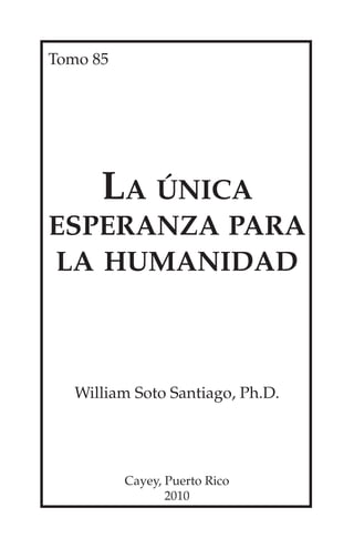 Tomo 85




      La única
esperanza para
la humanidad



   William Soto Santiago, Ph.D.




          Cayey, Puerto Rico
                 2010
 