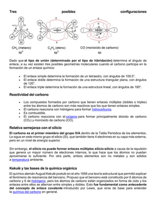 Tres posibles configuraciones
Dado que el tipo de unión (determinado por el tipo de hibridación) determina el ángulo de
enlace, a su vez existen tres posibles geometrías moleculares cuando el carbono participa en la
formación de un enlace químico:
 El enlace simple determina la formación de un tetraedro, con ángulos de 109.5°.
 El enlace doble determina la formación de una estructura triangular plana, con ángulos
de 120°.
 El enlace triple determina la formación de una estructura lineal, con ángulos de 180°.
Reactividad del carbono
 Los compuestos formados por carbono que tienen enlaces múltiples (dobles o triples)
entre los átomos de carbono son más reactivos que los que tienen enlaces simples.
 El carbono reacciona con hidrógeno para formar hidrocarburos.
 Es combustible.
 El carbono reacciona con el oxígeno para formar principalmente dióxido de carbono
(CO2) y monóxido de carbono (CO).
Relativa semejanza con el silicio
El carbono es el primer miembro del grupo IVA dentro de la Tabla Periódica de los elementos.
Le sigue en este mismo grupo el silicio (Si), que también tiene 4 electrones en su capa más externa,
pero en un nivel de energía superior.
Sin embargo, el silicio no puede formar enlaces múltiples silicio-silicio a causa de la repulsión
que genera un mayor número de electrones internos, lo que hace que los átomos no puedan
aproximarse lo suficiente. Por otra parte, ambos elementos son no metales y son sólidos
a temperatura ambiente.
Kekulé y las bases de la química orgánica
El químico alemán August Kekulé postuló en el año 1858 una teoría estructural que permitió explicar
el fenómeno de resonancia del benceno. Propuso que el benceno está constituido por 6 átomos de
carbono y 6 de hidrógeno, pero los átomos de carbono están organizados en forma de ciclo y los
enlaces entre ellos se alternan entre simples y dobles. Esto fue fundamental como antecedente
del concepto de enlace covalente introducido por Lewis, que sirve de base para entender
la química del carbono en general.
 