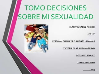 TOMO DECISIONES
SOBRE MI SEXUALIDAD
CLARIVEL SÁENZ PINEDO
5TO “C”
PERSONA, FAMILIAY RELACIONES HUMANAS
VICTORIA PILAR ANICAMA BRAVO
OFELIAVELASQUEZ
TARAPOTO – PERU
2013
 